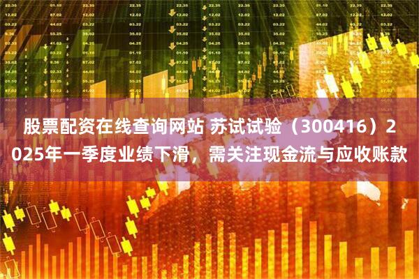 股票配资在线查询网站 苏试试验（300416）2025年一季度业绩下滑，需关注现金流与应收账款