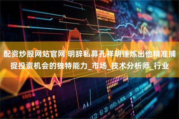 配资炒股网站官网 明辞私募孔祥明锤炼出他精准捕捉投资机会的独特能力_市场_技术分析师_行业