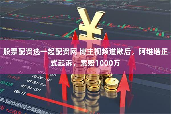 股票配资选一起配资网 博主视频道歉后，阿维塔正式起诉，索赔1000万