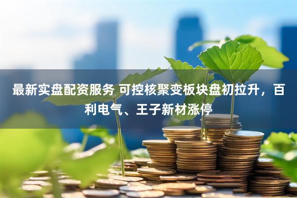 最新实盘配资服务 可控核聚变板块盘初拉升，百利电气、王子新材涨停