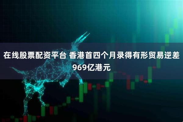 在线股票配资平台 香港首四个月录得有形贸易逆差969亿港元