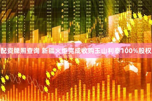 配资牌照查询 新疆火炬完成收购玉山利泰100%股权