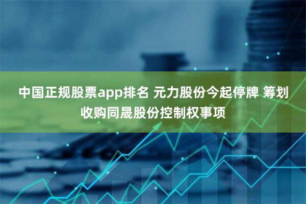中国正规股票app排名 元力股份今起停牌 筹划收购同晟股份控制权事项