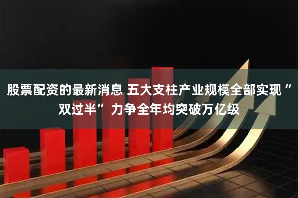 股票配资的最新消息 五大支柱产业规模全部实现“双过半” 力争全年均突破万亿级