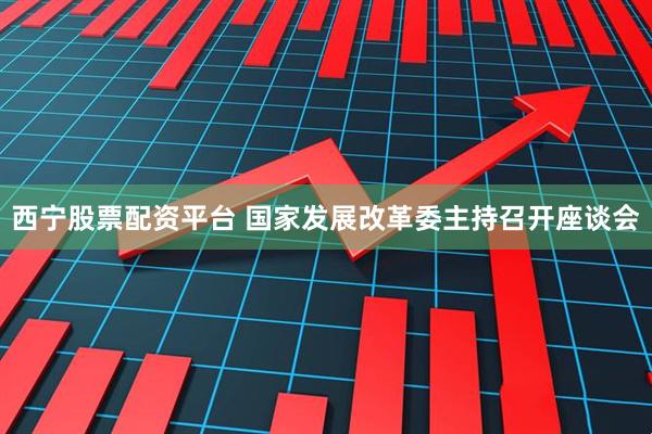 西宁股票配资平台 国家发展改革委主持召开座谈会