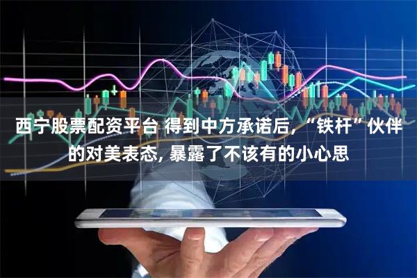 西宁股票配资平台 得到中方承诺后, “铁杆”伙伴的对美表态, 暴露了不该有的小心思
