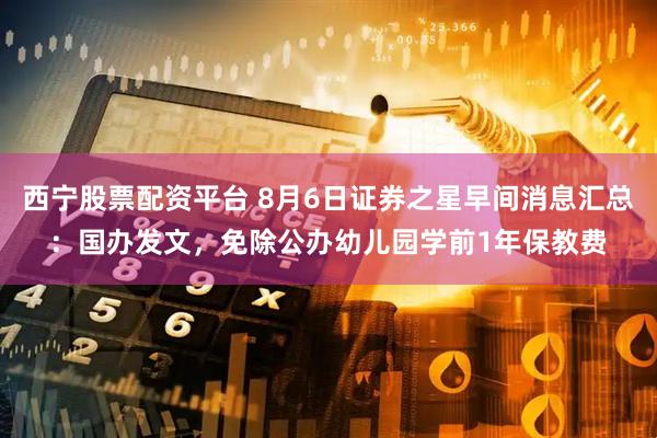 西宁股票配资平台 8月6日证券之星早间消息汇总：国办发文，免除公办幼儿园学前1年保教费