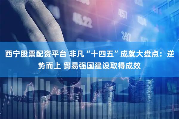 西宁股票配资平台 非凡“十四五”成就大盘点：逆势而上 贸易强国建设取得成效