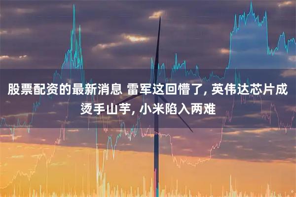 股票配资的最新消息 雷军这回懵了, 英伟达芯片成烫手山芋, 小米陷入两难