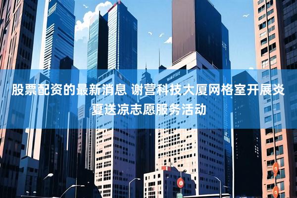 股票配资的最新消息 谢营科技大厦网格室开展炎夏送凉志愿服务活动