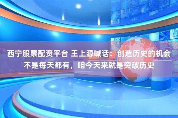 西宁股票配资平台 王上源喊话：创造历史的机会不是每天都有，咱今天来就是突破历史