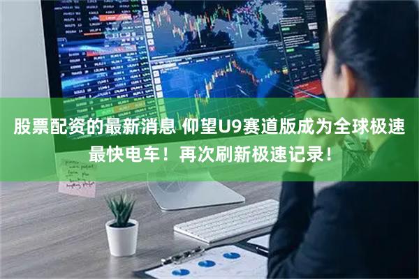 股票配资的最新消息 仰望U9赛道版成为全球极速最快电车！再次刷新极速记录！