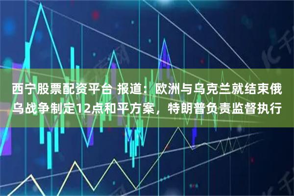 西宁股票配资平台 报道：欧洲与乌克兰就结束俄乌战争制定12点和平方案，特朗普负责监督执行