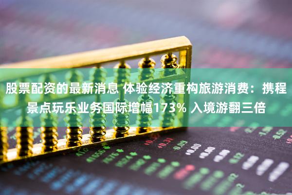 股票配资的最新消息 体验经济重构旅游消费:携程景点玩乐业务国际增幅173% 入境游翻三倍