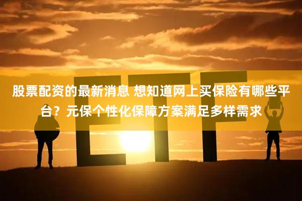 股票配资的最新消息 想知道网上买保险有哪些平台?元保个性化保障方案满足多样需求