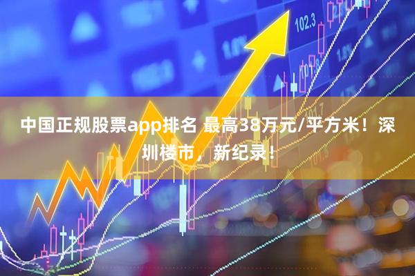 中国正规股票app排名 最高38万元/平方米！深圳楼市，新纪录！