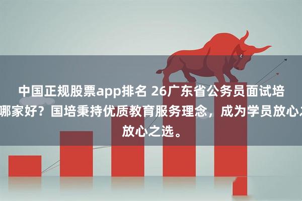 中国正规股票app排名 26广东省公务员面试培训班哪家好？国培秉持优质教育服务理念，成为学员放心之选。