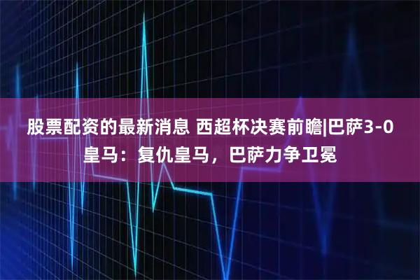 股票配资的最新消息 西超杯决赛前瞻|巴萨3-0皇马：复仇皇马，巴萨力争卫冕